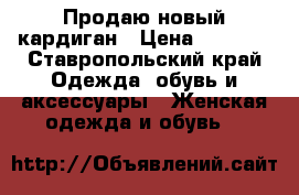 Продаю новый кардиган › Цена ­ 8 000 - Ставропольский край Одежда, обувь и аксессуары » Женская одежда и обувь   
